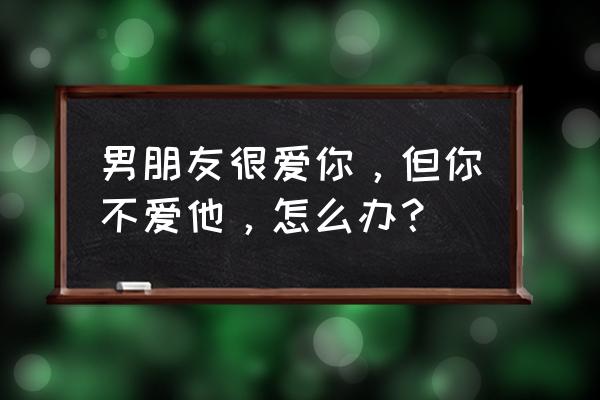 你只是爱上了对他的爱 男朋友很爱你，但你不爱他，怎么办？