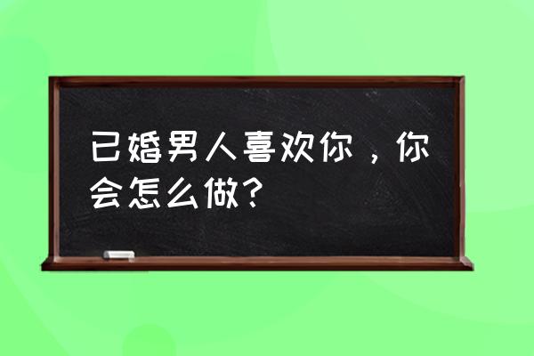 已婚男人默默喜欢你 已婚男人喜欢你，你会怎么做？