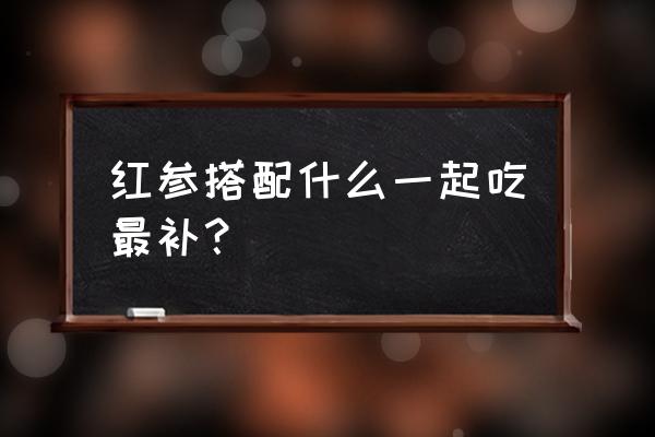 红参的功效与作用吃法 红参搭配什么一起吃最补？