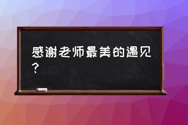 老师们辛苦了 感恩遇见 感谢老师最美的遇见？