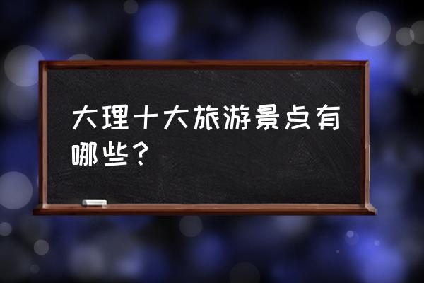 大理景区都有哪些景点 大理十大旅游景点有哪些？