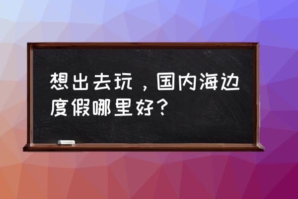 国内海边度假推荐 想出去玩，国内海边度假哪里好？