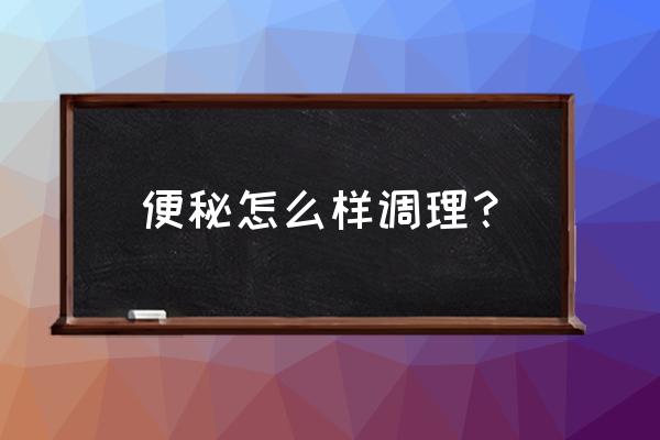 便秘特别严重怎么调理 便秘怎么样调理？