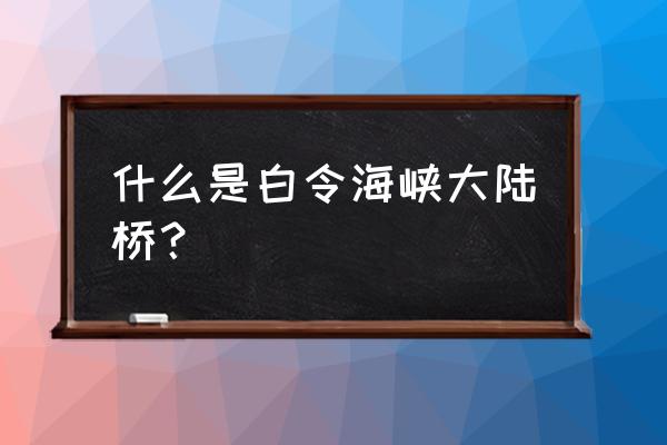 白令海峡大陆桥 什么是白令海峡大陆桥？