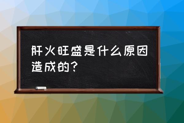 人为什么会肝火旺盛呢 肝火旺盛是什么原因造成的？