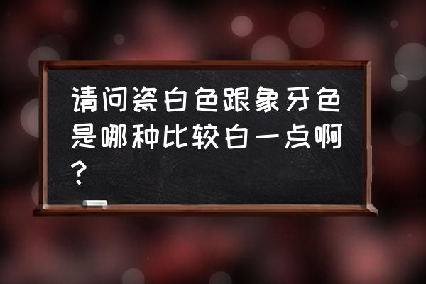 瓷白色和象牙白哪个更白 请问瓷白色跟象牙色是哪种比较白一点啊？