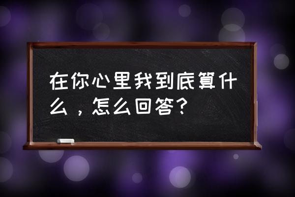 我在你心里算什么 在你心里我到底算什么，怎么回答？