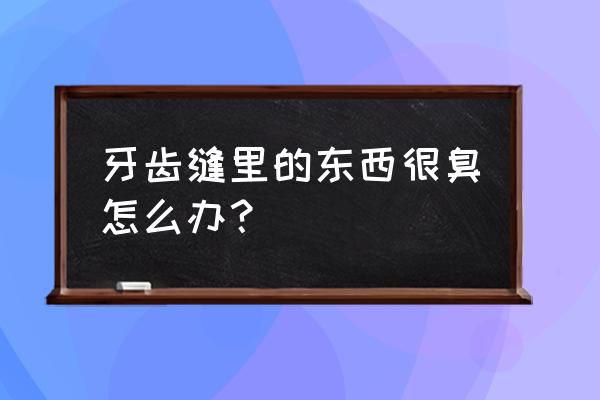 牙缝里一摸很臭怎么办 牙齿缝里的东西很臭怎么办？