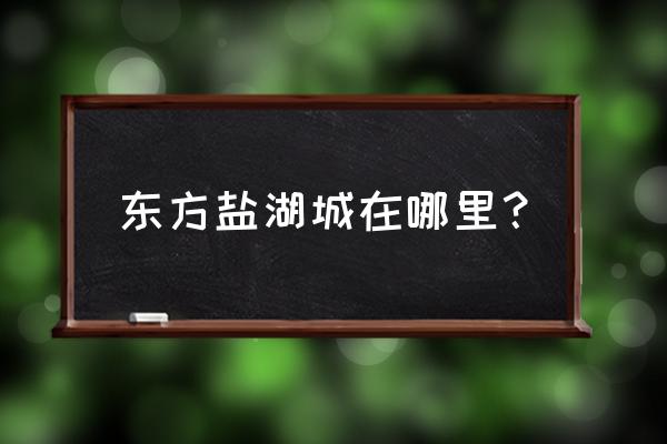 东方盐湖城属于哪个城市 东方盐湖城在哪里？