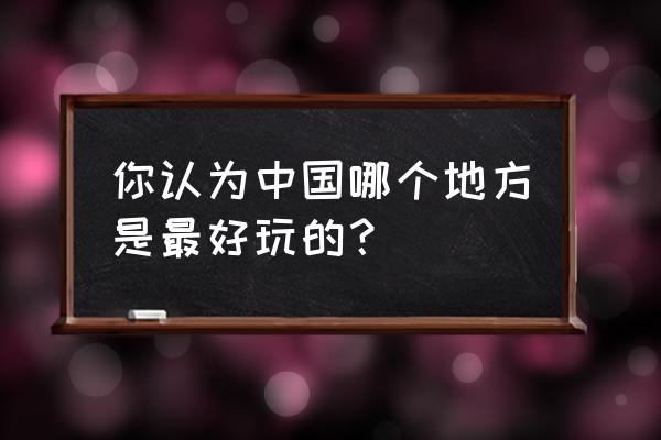 中国哪个地方好玩 你认为中国哪个地方是最好玩的？