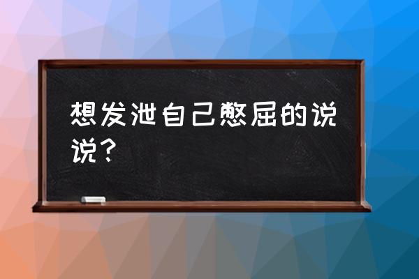 想发泄自己憋屈的说说 想发泄自己憋屈的说说？