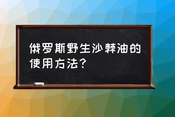 沙棘油的功效与作用及禁忌 俄罗斯野生沙棘油的使用方法？