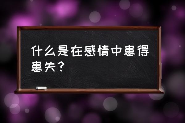 感情上患得患失的意思 什么是在感情中患得患失？