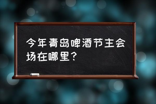 青岛国际啤酒节主会场 今年青岛啤酒节主会场在哪里？