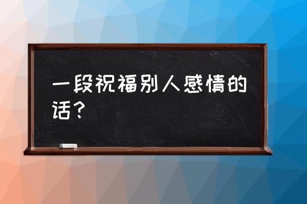 爱情祝福语祝福别人 一段祝福别人感情的话？