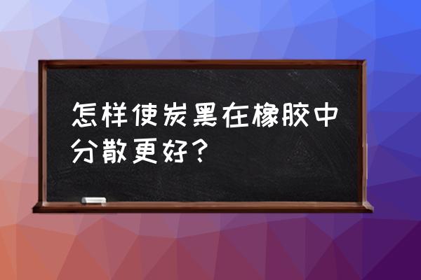 橡胶炭黑分散剂 怎样使炭黑在橡胶中分散更好？