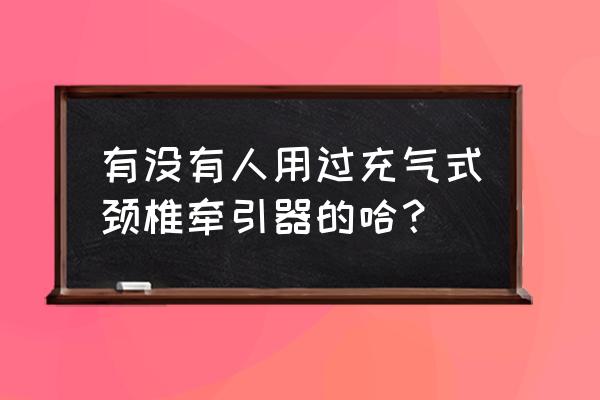 充气颈椎牵引器效果好吗 有没有人用过充气式颈椎牵引器的哈？