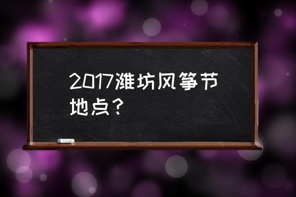 山东潍坊国际风筝节 2017潍坊风筝节地点？