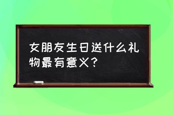 女友生日送什么礼物比较好 女朋友生日送什么礼物最有意义？