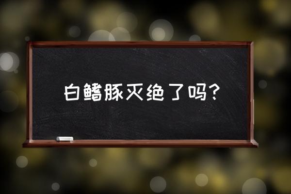 白鳍豚灭绝了吗2020 白鳍豚灭绝了吗？