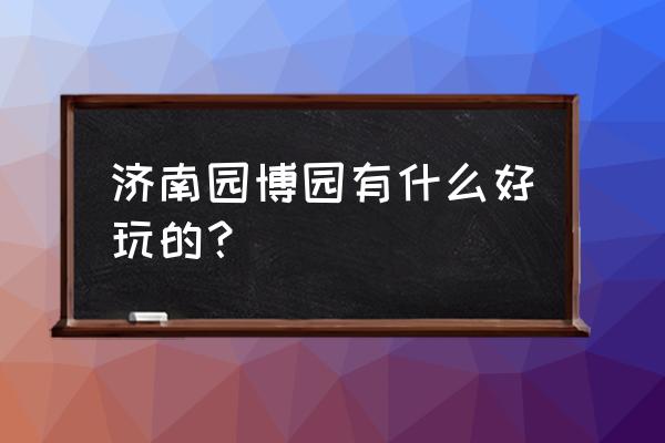 济南园博园的特色 济南园博园有什么好玩的？