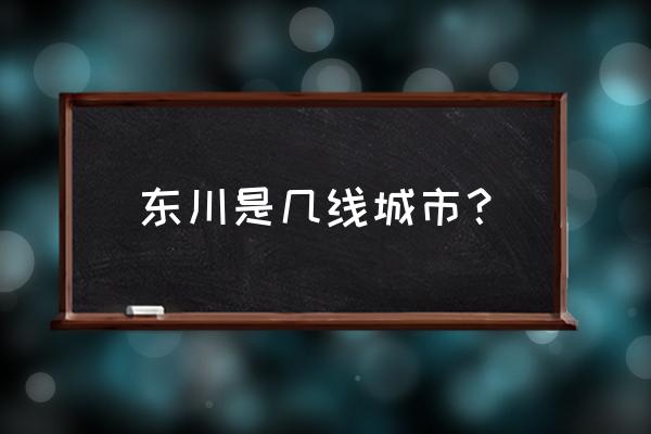 昆明市东川区属于几类地区 东川是几线城市？