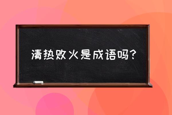 清热解毒是去火么意思吗 清热败火是成语吗？