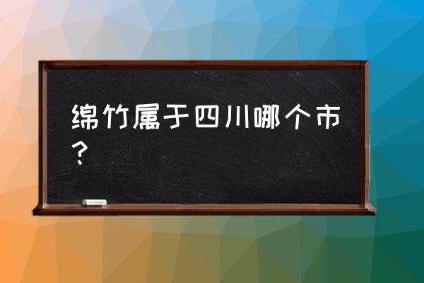 绵竹是四川哪个市的 绵竹属于四川哪个市？