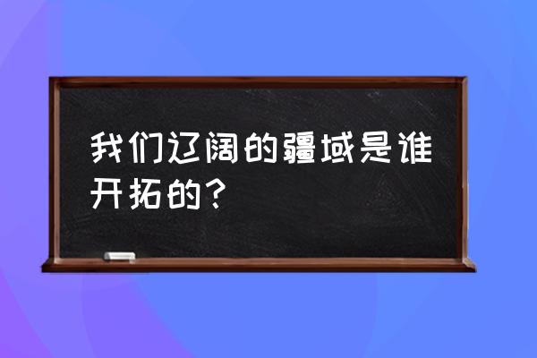 我们辽阔的疆域 我们辽阔的疆域是谁开拓的？