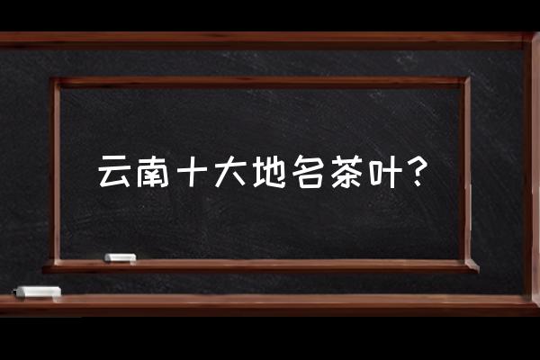 云南著名的茶叶 云南十大地名茶叶？