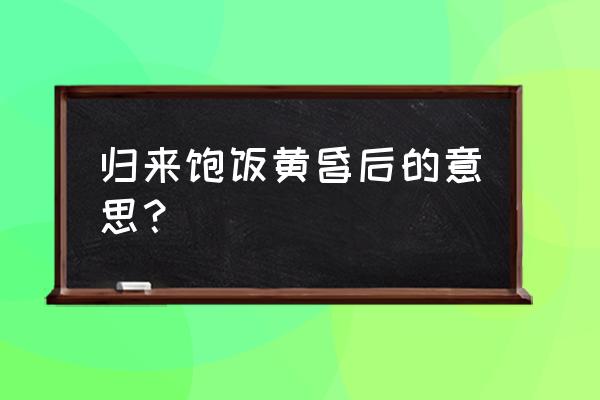 归来饱饭黄昏后解释 归来饱饭黄昏后的意思？