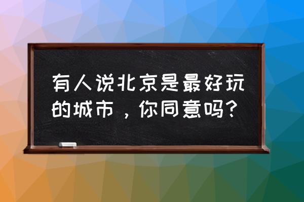 北京好不好玩 有人说北京是最好玩的城市，你同意吗？