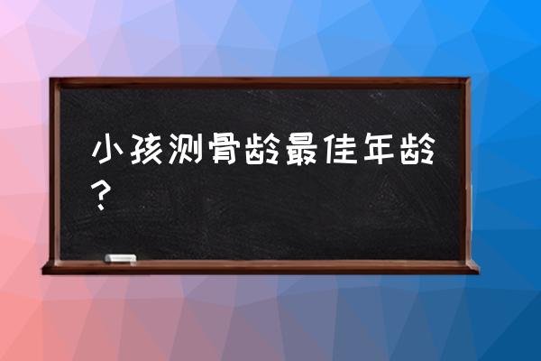 测骨龄的最佳年龄 小孩测骨龄最佳年龄？