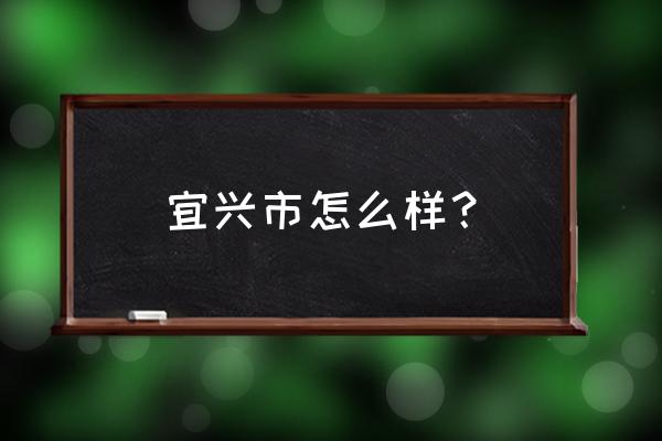 江苏宜兴怎么样 宜兴市怎么样？