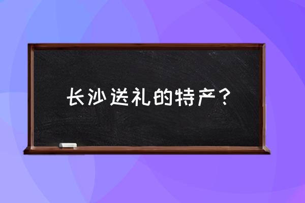 湖南长沙特产有哪些土特产 长沙送礼的特产？