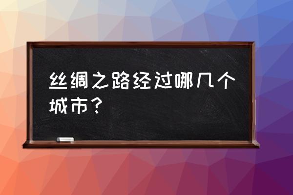 丝绸之路路线经过哪里 丝绸之路经过哪几个城市？