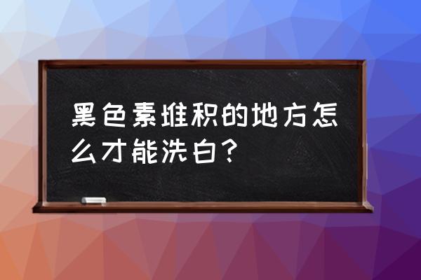 身上黑色素沉淀 黑色素堆积的地方怎么才能洗白？