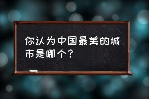 中国哪个城市最美 你认为中国最美的城市是哪个？