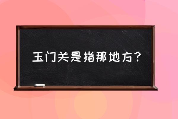 玉门关指的是现在的哪里 玉门关是指那地方？