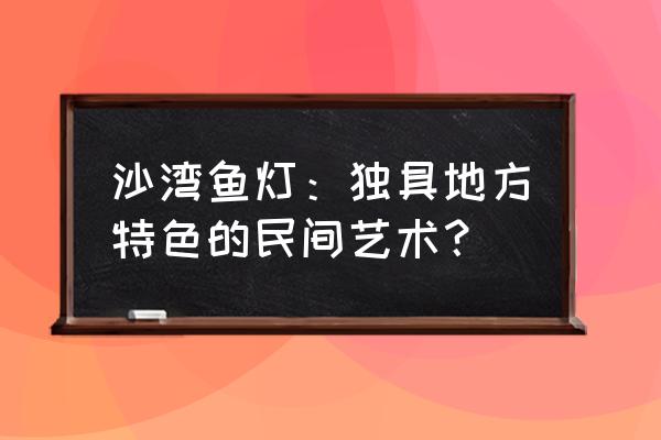 广州番禺沙湾古镇特色 沙湾鱼灯：独具地方特色的民间艺术？