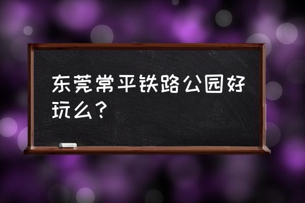 东莞铁路公园有什么好玩的 东莞常平铁路公园好玩么？