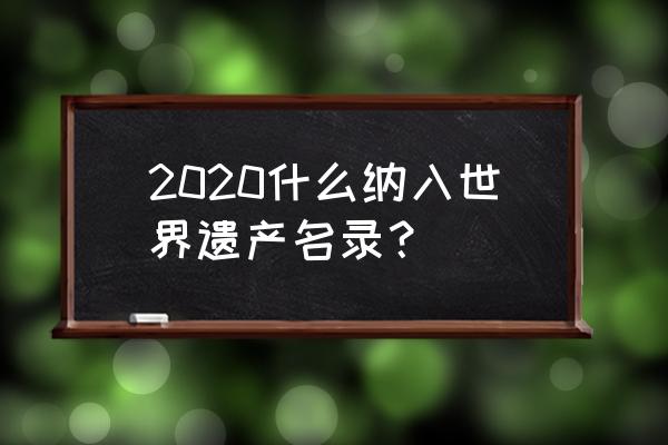 2020世界遗产 2020什么纳入世界遗产名录？