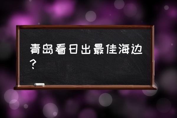 青岛最好看的海边 青岛看日出最佳海边？