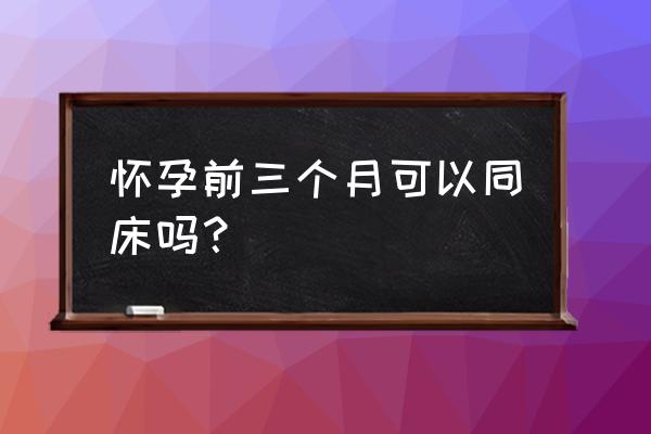 怀孕前几个月能同房 怀孕前三个月可以同床吗？