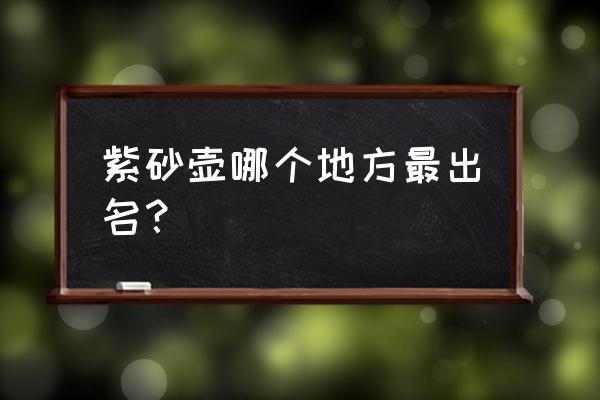 紫砂壶产地有哪些地方 紫砂壶哪个地方最出名？