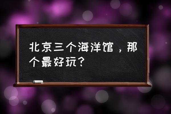 北京富国海底世界地址 北京三个海洋馆，那个最好玩？