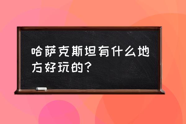 哈萨克斯坦旅游景点 哈萨克斯坦有什么地方好玩的？