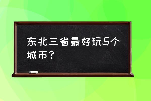 东三省旅游城市 东北三省最好玩5个城市？