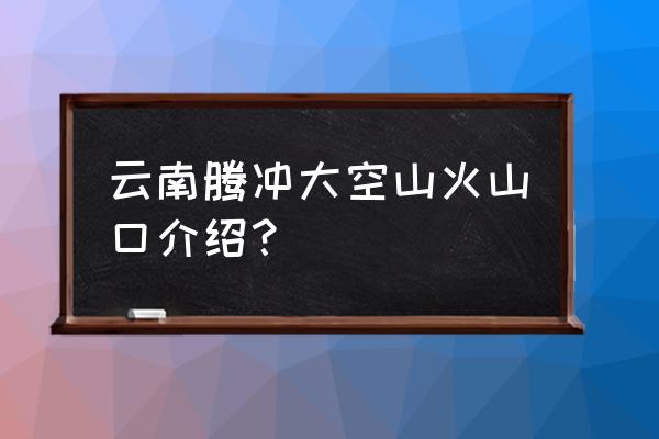 赞美腾冲火山公园 云南腾冲大空山火山口介绍？