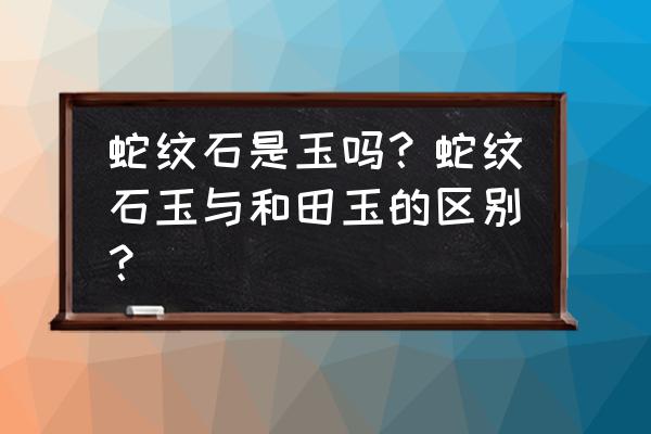 蛇纹石玉怎么辨别 蛇纹石是玉吗？蛇纹石玉与和田玉的区别？